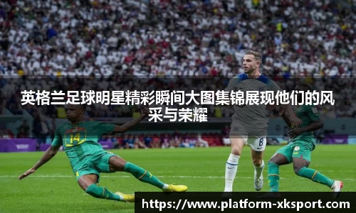英格兰足球明星精彩瞬间大图集锦展现他们的风采与荣耀